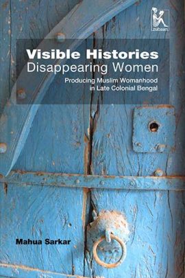 Visible Histories, Disappearing Women: Producing Muslim Womanhood in Late Colonial Bengal