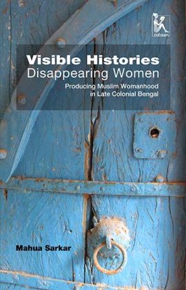 Visible Histories, Disappearing Women: Producing Muslim Womanhood in Late Colonial Bengal